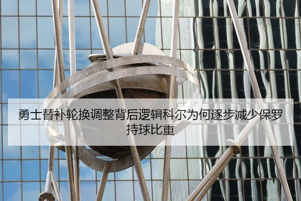 勇士替补轮换调整背后逻辑科尔为何逐步减少保罗持球比重