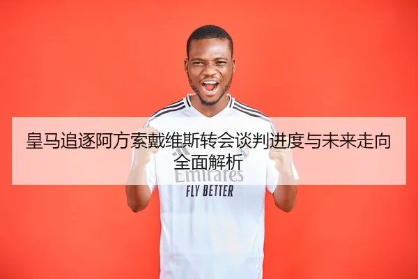 皇马追逐阿方索戴维斯转会谈判进度与未来走向全面解析