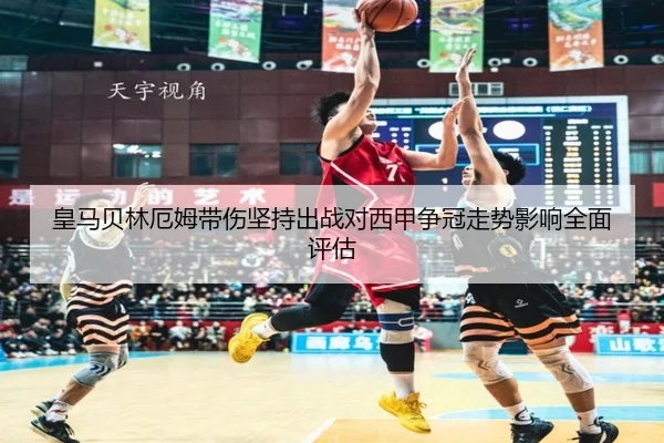 皇马贝林厄姆带伤坚持出战对西甲争冠走势影响全面评估