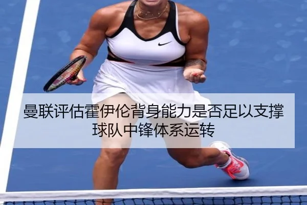 曼联评估霍伊伦背身能力是否足以支撑球队中锋体系运转
