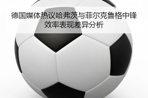 德国媒体热议哈弗茨与菲尔克鲁格中锋效率表现差异分析