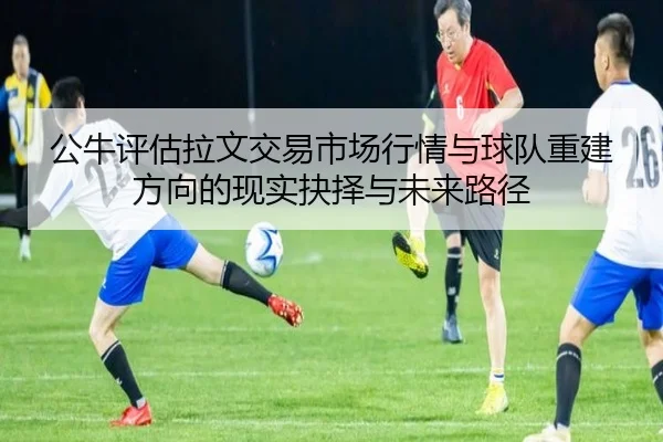 公牛评估拉文交易市场行情与球队重建方向的现实抉择与未来路径
